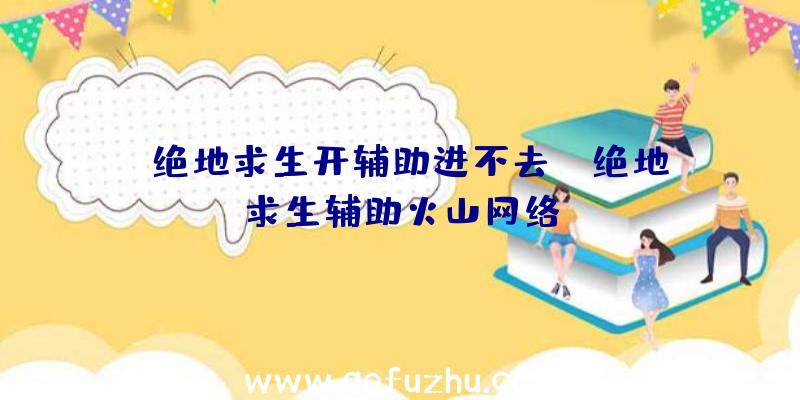 「绝地求生开辅助进不去」|绝地求生辅助火山网络